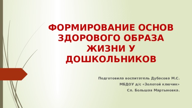 ФОРМИРОВАНИЕ ОСНОВ ЗДОРОВОГО ОБРАЗА ЖИЗНИ У ДОШКОЛЬНИКОВ   Подготовила воспитатель Дубасова М.С. МБДОУ д/с «Золотой ключик» Сл. Большая Мартыновка.