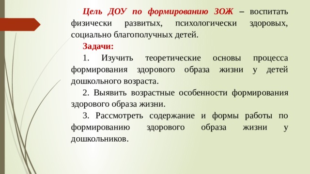 Цель ДОУ по формированию ЗОЖ – воспитать физически развитых, психологически здоровых, социально благополучных детей. Задачи: 1. Изучить теоретические основы процесса формирования здорового образа жизни у детей дошкольного возраста. 2. Выявить возрастные особенности формирования здорового образа жизни. 3. Рассмотреть содержание и формы работы по формированию здорового образа жизни у дошкольников.