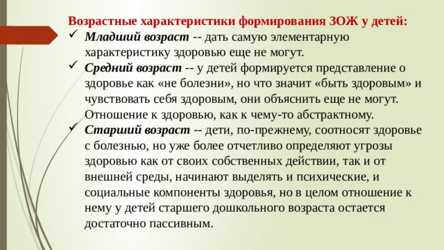 Возрастные характеристики формирования ЗОЖ у детей: Младший возраст -- дать самую элементарную характеристику здоровью еще не могут. Средний возраст -- у детей формируется представление о здоровье как «не болезни», но что значит «быть здоровым» и чувствовать себя здоровым, они объяснить еще не могут. Отношение к здоровью, как к чему-то абстрактному. Старший возраст -- дети, по-прежнему, соотносят здоровье с болезнью, но уже более отчетливо определяют угрозы здоровью как от своих собственных действии, так и от внешней среды, начинают выделять и психические, и социальные компоненты здоровья, но в целом отношение к нему у детей старшего дошкольного возраста остается достаточно пассивным. Возрастные характеристики формирования ЗОЖ у детей: Младший возраст -- дать самую элементарную характеристику здоровью еще не могут. Средний возраст -- у детей формируется представление о здоровье как «не болезни», но что значит «быть здоровым» и чувствовать себя здоровым, они объяснить еще не могут. Отношение к здоровью, как к чему-то абстрактному.