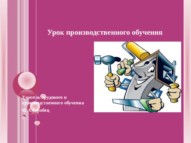 Урок производственного обучения  Учитель трудового и производственного обучения М.А.Горобец