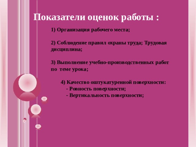 Показатели оценок работы : 1) Организация рабочего места;  2) Соблюдение правил охраны труда; Трудовая дисциплина;  3) Выполнение учебно-производственных работ по теме урока;   4) Качество оштукатуренной поверхности:   - Ровность поверхности;   - Вертикальность поверхности;