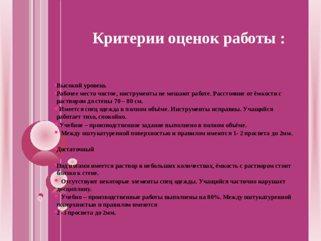 Критерии оценок работы :  Высокий уровень Рабочее место чистое, инструменты не мешают работе. Расстояние от ёмкости с раствором до стены 70 – 80 см.  Имеется спец одежда в полном объёме. Инструменты исправны. Учащийся работает тихо, спокойно.  Учебное – производственное задание выполнено в полном объёме.  Между оштукатуренной поверхностью и правилом имеются 1- 2 просвета до 2мм.  Достаточный  Под ногами имеется раствор в небольших количествах, ёмкость с раствором стоит близко к стене.  Отсутствуют некоторые элементы спец одежды. Учащийся частично нарушает дисциплину.  Учебно – производственные работы выполнены на 80%. Между оштукатуренной поверхностью и правилом имеются 2 -3 просвета до 2мм.