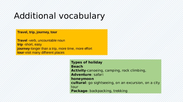Additional vocabulary Travel, trip, journey, tour  Travel -verb, uncountable noun trip -short, easy journey -longer than a trip, more time, more effort tour -visit many different places Types of holiday Beach Activity -canoeing, camping, rock climbing, Adventure : safari honeymoon cultural : go sightseeing, on an excursion, on a city tour Package - backpacking, trekking