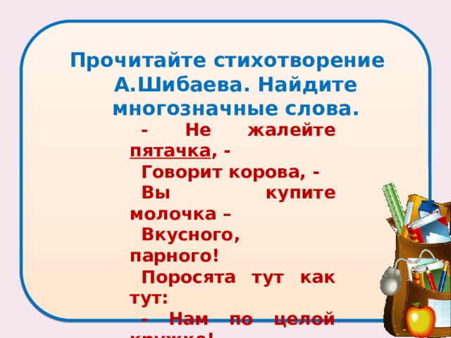 Прочитайте стихотворение А.Шибаева. Найдите многозначные слова.   - Не жалейте пятачка , - Говорит корова, - Вы купите молочка – Вкусного, парного! Поросята тут как тут: - Нам по целой кружке! – Пятачки свои суют Маленькие хрюшки…