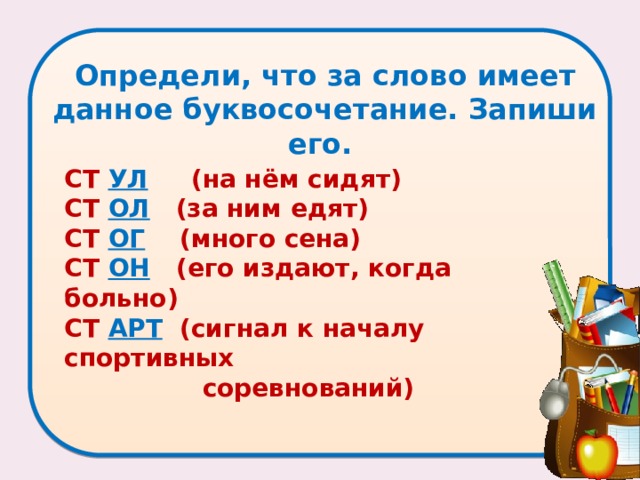 Определи, что за слово имеет данное буквосочетание. Запиши его.    СТ УЛ  (на нём сидят)   СТ ОЛ  (за ним едят)   СТ ОГ  (много сена)   СТ ОН  (его издают, когда больно)   СТ АРТ  (сигнал к началу спортивных  соревнований) 