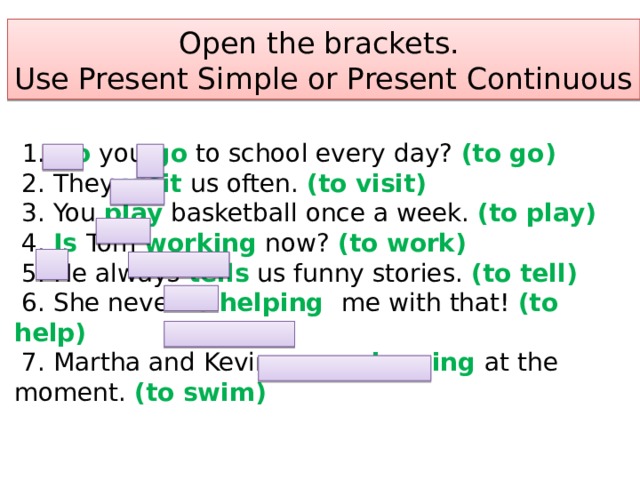 Open the brackets.  Use Present Simple or Present Continuous  1. Do you go to school every day? (to go)  2. They visit us often. (to visit)  3. You play basketball once a week. (to play)  4. Is Tom working now? (to work)  5. He always tells us funny stories. (to tell)  6. She never is helping me with that! (to help)  7. Martha and Kevin are swimming at the moment. (to swim)