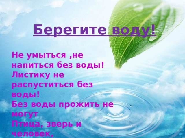 Берегите воду! Не умыться ,не напиться без воды! Листику не распуститься без воды! Без воды прожить не могут Птица, зверь и человек, И поэтому всегда Всем везде нужна вода!