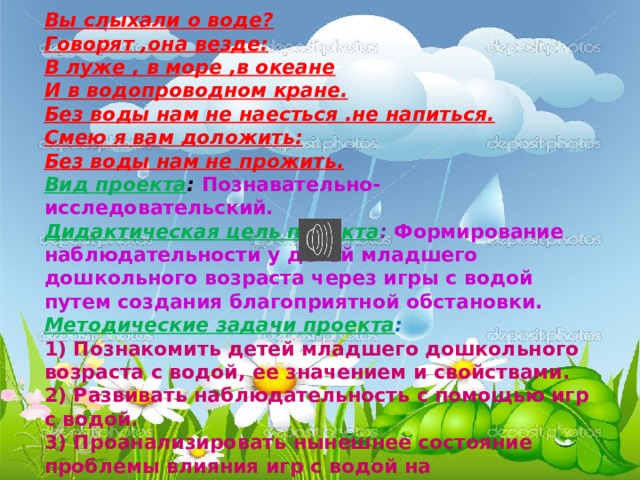 Вы слыхали о воде? Говорят ,она везде: В луже , в море ,в океане И в водопроводном кране. Без воды нам не наесться .не напиться. Смею я вам доложить: Без воды нам не прожить. Вид проекта :  Познавательно-исследовательский. Дидактическая цель проекта :   Формирование наблюдательности у детей младшего дошкольного возраста через игры с водой путем создания благоприятной обстановки. Методические задачи проекта : 1) Познакомить детей младшего дошкольного возраста с водой, ее значением и свойствами. 2) Развивать наблюдательность с помощью игр с водой. 3) Проанализировать нынешнее состояние проблемы влияния игр с водой на эмоциональное состояние детей младшего дошкольного возраста.