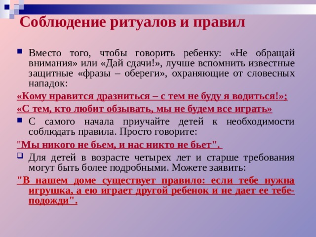 Соблюдение ритуалов и правил Вместо того, чтобы говорить ребенку: «Не обращай внимания» или «Дай сдачи!», лучше вспомнить известные защитные «фразы – обереги», охраняющие от словесных нападок: «Кому нравится дразниться – с тем не буду я водиться!»; «С тем, кто любит обзывать, мы не будем все играть» С самого начала приучайте детей к необходимости соблюдать правила. Просто говорите: 