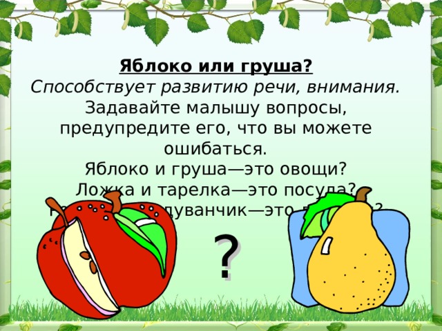 Яблоко или груша?  Способствует развитию речи, внимания.  Задавайте малышу вопросы, предупредите его, что вы можете ошибаться.  Яблоко и груша—это овощи?  Ложка и тарелка—это посуда?  Ромашка и одуванчик—это деревья?   ?