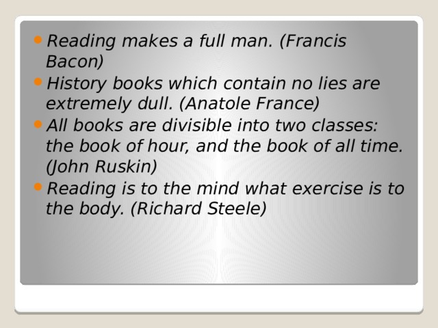 Reading makes a full man. (Francis Bacon) History books which contain no lies are extremely dull. (Anatole France) All books are divisible into two classes: the book of hour, and the book of all time. (John Ruskin) Reading is to the mind what exercise is to the body. (Richard Steele)