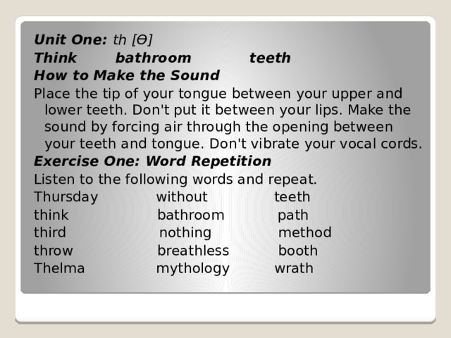 Unit One: th [Ө] Think bathroom teeth How to Make the Sound Place the tip of your tongue between your upper and lower teeth. Don't put it between your lips. Make the sound by forcing air through the opening between your teeth and tongue. Don't vibrate your vocal cords. Exercise One: Word Repetition Listen to the following words and repeat. Thursday without teeth think bathroom path third nothing method throw breathless booth Thelma mythology wrath