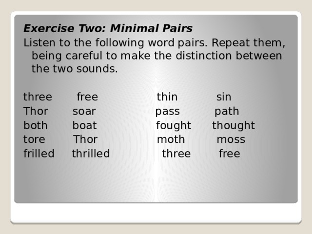 Exercise Two: Minimal Pairs Listen to the following word pairs. Repeat them, being careful to make the distinction between the two sounds.   three free thin sin Thor soar pass path both boat fought thought tore Thor moth moss frilled thrilled three free