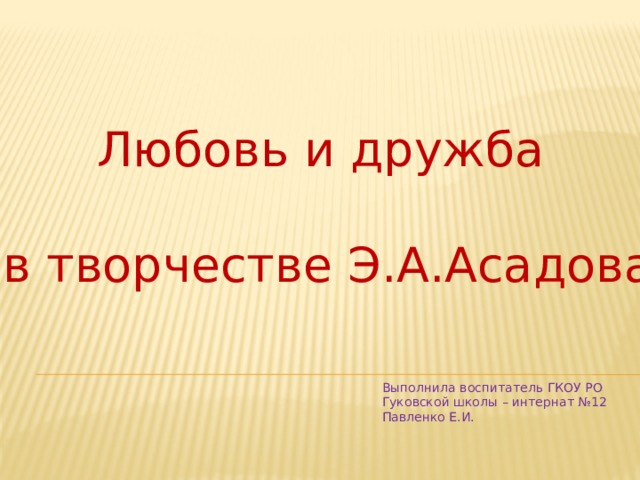 Любовь и дружба в творчестве Э.А.Асадова Выполнила воспитатель ГКОУ РО Гуковской школы – интернат №12 Павленко Е.И.