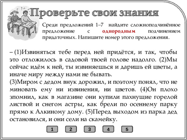 Среди предложений 1–7 найдите сложноподчинённое предложение с однородным подчинением придаточных. Напишите номер этого предложения. –  (1)Извиняться тебе перед ней придётся, и так, чтобы это отложилось в садовой твоей голове надолго. (2)Мы сейчас идём к ней, ты извиняешься и даришь ей цветы, а иначе миру между нами не бывать. (3)Миром с дедом внук дорожил, и поэтому понял, что не миновать ему ни извинения, ни цветов. (4)Он плохо зпомнил, как в магазине они купили пахнущие горелой листвой и снегом астры, как брели по осеннему парку прямо к Алкиному дому. (5)Перед выходом из парка дед остановился, и они сели на скамейку. + 4 1 2 3 5