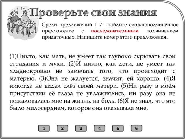 Среди предложений 1–7 найдите сложноподчинённое предложение с последовательным подчинением придаточных. Напишите номер этого предложения. (1)Никто, как мать, не умеет так глубоко скрывать свои страдания и муки. (2)И никто, как дети, не умеет так хладнокровно не замечать того, что происходит с матерью. (3)Она не жалуется, значит, ей хорошо. (4)Я никогда не видел слёз своей матери. (5)Ни разу в моём присутствии её глаза не увлажнялись, ни разу она не пожаловалась мне на жизнь, на боль. (6)Я не знал, что это было милосердием, которое она оказывала мне. + 6 1 2 3 4 5