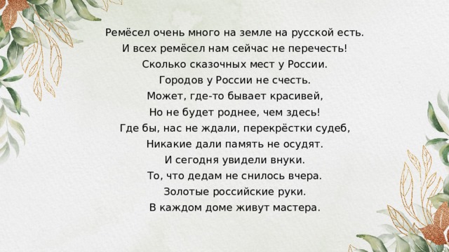 Ремёсел очень много на земле на русской есть. И всех ремёсел нам сейчас не перечесть! Сколько сказочных мест у России. Городов у России не счесть. Может, где-то бывает красивей, Но не будет роднее, чем здесь! Где бы, нас не ждали, перекрёстки судеб, Никакие дали память не осудят. И сегодня увидели внуки. То, что дедам не снилось вчера. Золотые российские руки. В каждом доме живут мастера.