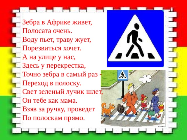 Зебра в Африке живет,  Полосата очень.  Воду пьет, траву жует,  Порезвиться хочет.  А на улице у нас,  Здесь у перекрестка,  Точно зебра в самый раз -  Переход в полоску.  Свет зеленый лучик шлет,  Он тебе как мама.  Взяв за ручку, проведет  По полоскам прямо.