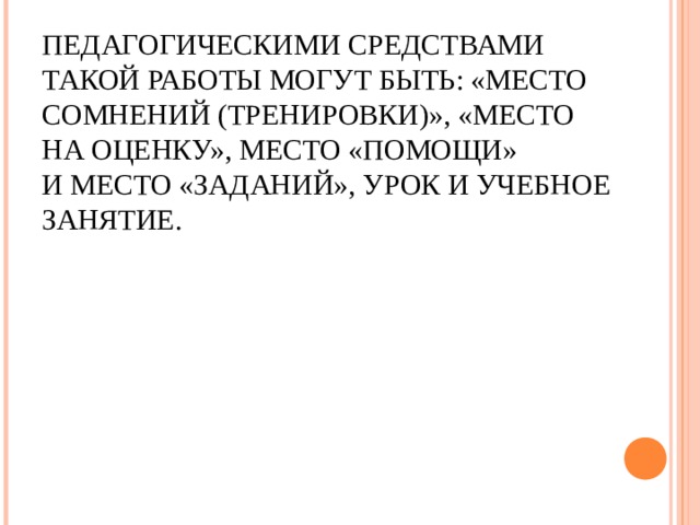 ПЕДАГОГИЧЕСКИМИ СРЕДСТВАМИ ТАКОЙ РАБОТЫ МОГУТ БЫТЬ: «МЕСТО СОМНЕНИЙ (ТРЕНИРОВКИ)», «МЕСТО НА ОЦЕНКУ», МЕСТО «ПОМОЩИ» И МЕСТО «ЗАДАНИЙ», УРОК И УЧЕБНОЕ ЗАНЯТИЕ.