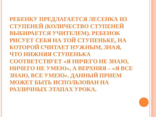 ПРИЕМ «ВОЛШЕБНЫЕ ЛИНЕЕЧКИ»    РЕБЕНКУ ПРЕДЛАГАЕТСЯ ЛЕСЕНКА ИЗ СТУПЕНЕЙ (КОЛИЧЕСТВО СТУПЕНЕЙ ВЫБИРАЕТСЯ УЧИТЕЛЕМ). РЕБЕНОК РИСУЕТ СЕБЯ НА ТОЙ СТУПЕНЬКЕ, НА КОТОРОЙ СЧИТАЕТ НУЖНЫМ, ЗНАЯ, ЧТО НИЖНЯЯ СТУПЕНЬКА СООТВЕТСТВУЕТ «Я НИЧЕГО НЕ ЗНАЮ, НИЧЕГО НЕ УМЕЮ», А ВЕРХНЯЯ – «Я ВСЕ ЗНАЮ, ВСЕ УМЕЮ». ДАННЫЙ ПРИЕМ МОЖЕТ БЫТЬ ИСПОЛЬЗОВАН НА РАЗЛИЧНЫХ ЭТАПАХ УРОКА.