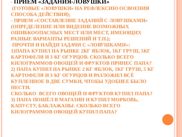 - ПРИЕМ «ЗАДАНИЯ-ЛОВУШКИ»  (ГОТОВЫЕ «ЛОВУШКИ» НА РЕФЛЕКСИЮ ОСВОЕНИЯ СПОСОБА ДЕЙСТВИЯ);  - ПРИЕМ «СОСТАВЛЕНИЕ ЗАДАНИЙ С ЛОВУШКАМИ» (ОПРЕДЕЛЕНИЕ ИЛИ ВИДЕНИЕ ВОЗМОЖНЫХ ОШИБКООПАСНЫХ МЕСТ ИЛИ МЕСТ, ИМЕЮЩИХ РАЗНЫЕ ВАРИАНТЫ РЕШЕНИЙ И Т.П.);  ПРОЧТИ И НАЙДИ ЗАДАЧИ С «ЛОВУШКАМИ»:  1)ПАПА КУПИЛ НА РЫНКЕ 2КГ ЯБЛОК, 1КГ ГРУШ, 5КГ КАРТОФЕЛЯ И 3 КГ ОГУРЦОВ. СКОЛЬКО ВСЕГО КИЛОГРАММОВ ОВОЩЕЙ И ФРУКТОВ ПРИНЕС ПАПА?  2) ПАПА КУПИЛ НА РЫНКЕ 2 КГ ЯБЛОК, 1КГ ГРУШ, 5 КГ КАРТОФЕЛЯ И 3 КГ ОГУРЦОВ И РАЗЛОЖИЛ ВСЁ КУПЛЕННОЕ В ДВЕ СУМКИ, ЧТОБЫ УДОБНЕЕ БЫЛО НЕСТИ.  СКОЛЬКО  ВСЕГО ОВОЩЕЙ И ФРУКТОВ КУПИЛ ПАПА?  3) ПАПА ПОШЁЛ В МАГАЗИН И КУПИЛ МОРКОВЬ, КАПУСТУ, БАКЛАЖАНЫ. СКОЛЬКО ВСЕГО КИЛОГРАММОВ ОВОЩЕЙ КУПИЛ ПАПА?