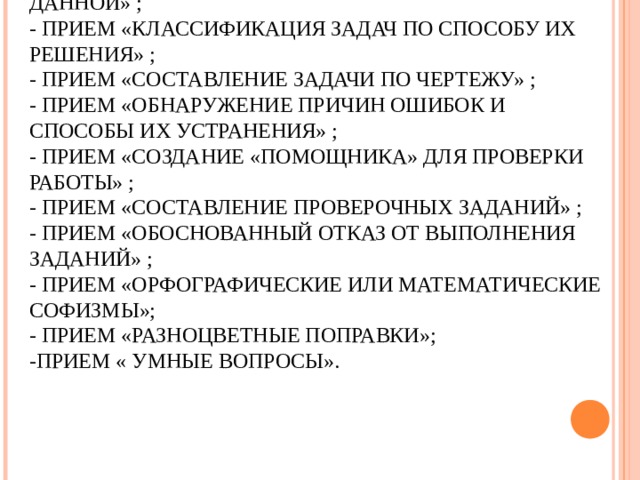 -ПРИЕМ «СОПОСТАВЛЕНИЕ СВОИХ ДЕЙСТВИЙ И РЕЗУЛЬТАТА С ОБРАЗЦОМ» ;  - ПРИЕМ «СОСТАВЛЕНИЕ ЗАДАЧИ, ПОДОБНОЙ ДАННОЙ» ;  - ПРИЕМ «КЛАССИФИКАЦИЯ ЗАДАЧ ПО СПОСОБУ ИХ РЕШЕНИЯ» ;  - ПРИЕМ «СОСТАВЛЕНИЕ ЗАДАЧИ ПО ЧЕРТЕЖУ» ;  - ПРИЕМ «ОБНАРУЖЕНИЕ ПРИЧИН ОШИБОК И СПОСОБЫ ИХ УСТРАНЕНИЯ» ;  - ПРИЕМ «СОЗДАНИЕ «ПОМОЩНИКА» ДЛЯ ПРОВЕРКИ РАБОТЫ» ;  - ПРИЕМ «СОСТАВЛЕНИЕ ПРОВЕРОЧНЫХ ЗАДАНИЙ» ;  - ПРИЕМ «ОБОСНОВАННЫЙ ОТКАЗ ОТ ВЫПОЛНЕНИЯ ЗАДАНИЙ» ;  - ПРИЕМ «ОРФОГРАФИЧЕСКИЕ ИЛИ МАТЕМАТИЧЕСКИЕ СОФИЗМЫ»;  - ПРИЕМ «РАЗНОЦВЕТНЫЕ ПОПРАВКИ»;  -ПРИЕМ « УМНЫЕ ВОПРОСЫ».  