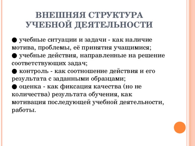 ВНЕШНЯЯ СТРУКТУРА УЧЕБНОЙ ДЕЯТЕЛЬНОСТИ ● учебные ситуации и задачи - как наличие мотива, проблемы, её принятия учащимися;  ● учебные действия, направленные на решение соответствующих задач;  ● контроль - как соотношение действия и его результата с заданными образцами;  ● оценка - как фиксация качества (но не количества) результата обучения, как мотивация последующей учебной деятельности, работы.