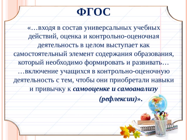 ФГОС «…входя в состав универсальных учебных действий, оценка и контрольно-оценочная деятельность в целом выступает как самостоятельный элемент содержания образования, который необходимо формировать и развивать…  …включение учащихся в контрольно-оценочную деятельность с тем, чтобы они приобретали навыки и привычку к самооценке и самоанализу  (рефлексии) ».