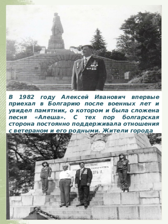 В 1982 году Алексей Иванович впервые приехал в Болгарию после военных лет и увидел памятник, о котором и была сложена песня «Алеша». С тех пор болгарская сторона постоянно поддерживала отношения с ветераном и его родными. Жители города
