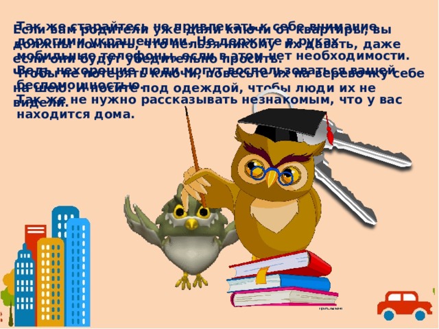 Так же старайтесь не привлекать к себе внимание дорогими украшениями. Не держите в руках мобильные телефоны, если в этом нет необходимости. Ведь нехорошие люди могут воспользоваться вашей беспомощностью. Так же не нужно рассказывать незнакомым, что у вас находится дома. Если вам родители уже дали ключи от квартиры, вы должны помнить, что нельзя никому их давать, даже если они будут убедительно просить. Чтобы не потерять ключи, повесьте их на веревочку себе на шею. И носите под одеждой, чтобы люди их не видели.