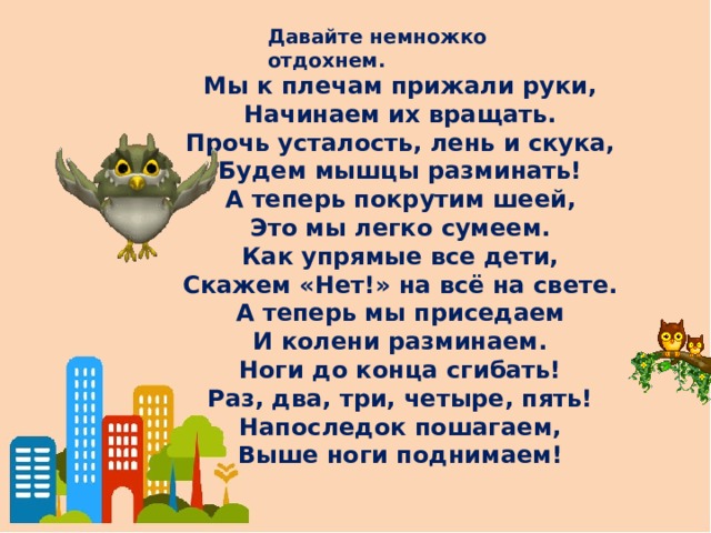 Давайте немножко отдохнем. Мы к плечам прижали руки, Начинаем их вращать. Прочь усталость, лень и скука, Будем мышцы разминать! А теперь покрутим шеей, Это мы легко сумеем. Как упрямые все дети, Скажем «Нет!» на всё на свете. А теперь мы приседаем И колени разминаем. Ноги до конца сгибать! Раз, два, три, четыре, пять! Напоследок пошагаем, Выше ноги поднимаем!