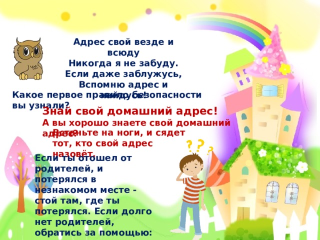 Адрес свой везде и всюду Никогда я не забуду. Если даже заблужусь, Вспомню адрес и найдусь!  Какое первое правило безопасности вы узнали? Знай свой домашний адрес! А вы хорошо знаете свой домашний адрес? Встаньте на ноги, и сядет тот, кто свой адрес назовёт. Если ты отошел от родителей, и потерялся в незнакомом месте - стой там, где ты потерялся. Если долго нет родителей, обратись за помощью: в магазине – к продавцу, на улице – к полицейскому.