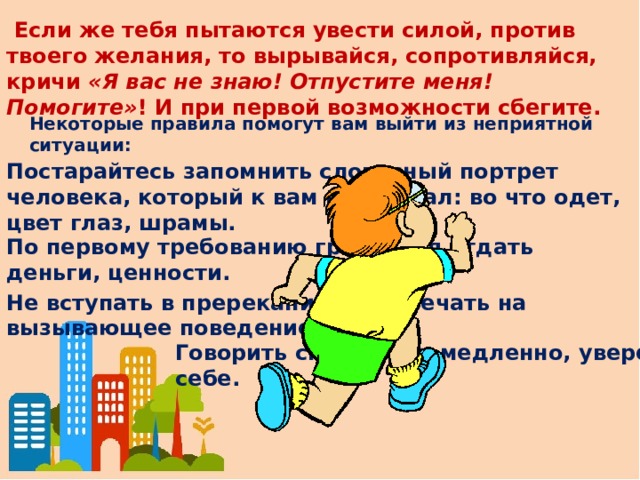   Если же тебя пытаются увести силой, против твоего желания, то вырывайся, сопротивляйся, кричи  «Я вас не знаю! Отпустите меня! Помогите» ! И при первой возможности сбегите. Некоторые правила помогут вам выйти из неприятной ситуации: Постарайтесь запомнить словесный портрет человека, который к вам приставал: во что одет, цвет глаз, шрамы. По первому требованию грабителя отдать деньги, ценности. Не вступать в пререкания, не отвечать на вызывающее поведение. Говорить спокойно и медленно, уверенно в себе.