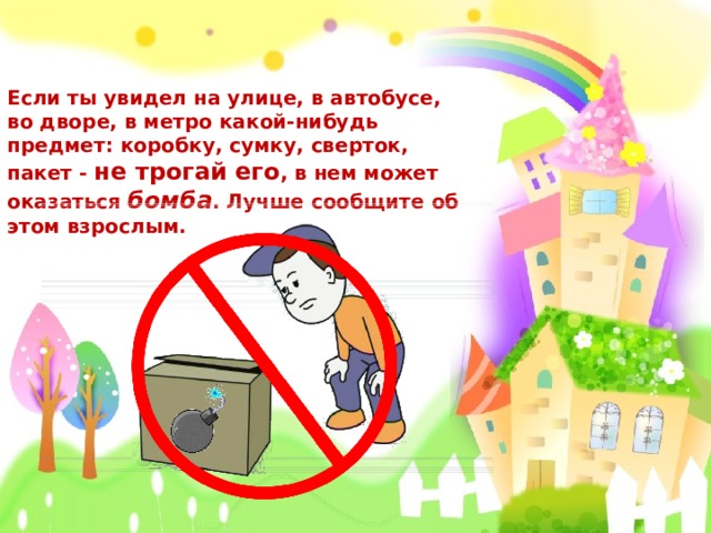 Если ты увидел на улице, в автобусе, во дворе, в метро какой-нибудь предмет: коробку, сумку, сверток, пакет - не трогай его , в нем может оказаться  бомба . Лучше сообщите об этом взрослым.