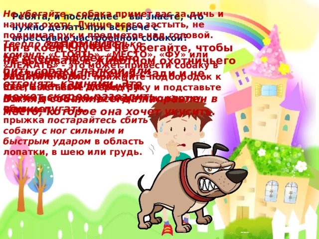 Не убегайте  – собака примет вас за дичь и начнет охоту. Лучше всего застыть, не поднимая рук и предметов над головой. Ребята, и последнее – вы знаете, что нужно делать при встрече с агрессивно настроенной собакой? Твердо отдайте несколько команд:  «СТОЯТЬ», «МЕСТО», «ФУ» или «ЛЕЖАТЬ» - это может привести собаку в растерянность. ЗАПОМНИТЕ! Не очень эффективно бить собаку палкой или отгонять камнями. Это может скорее разозлить, чем испугать.  Ни в коем случае не убегайте, чтобы не вызывать в животном охотничьего инстинкта нападения сзади и не стать лёгкой добычей. Взгляд собаки всегда направлен в место, которое она хочет укусить. Защитите горло:  прижмите подбородок к шее, выставьте вперед руку и подставьте под ее пасть сумку, свернутую куртку, обувь. В момент прыжка  постарайтесь сбить собаку с ног сильным и быстрым ударом  в область лопатки, в шею или грудь.