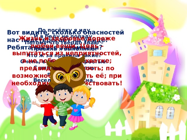 По посёлку я иду И в беду не попаду. Потому что твёрдо знаю – Правила я выполняю. Что ж за правила такие? Очень, в общем-то, простые. С ними будет жизнь прекрасна, Весела и безопасна.  Вот видите, сколько опасностей нас подстерегает на улице! Ребята вы все запомнили? Жизнь и здоровье дороже любой вещи. Цель – выпутаться из неприятностей, а не победить в схватке; предвидеть опасность; по возможности избегать её; при необходимости – действовать!