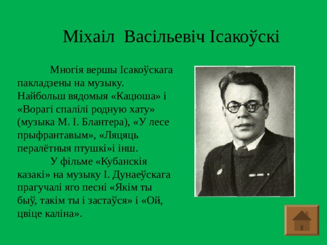 Міхаіл Васільевіч Ісакоўскі  Многія вершы Ісакоўскага пакладзены на музыку. Найбольш вядомыя «Кацюша» і «Ворагі спалілі родную хату» (музыка М. І. Блантера), «У лесе прыфрантавым», «Ляцяць пералётныя птушкі»і інш.  У фільме «Кубанскія казакі» на музыку І. Дунаеўскага прагучалі яго песні «Якім ты быў, такім ты і застаўся» і «Ой, цвіце каліна».