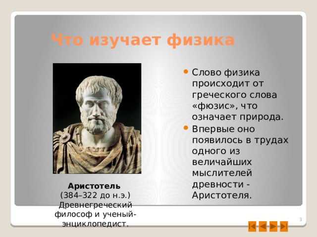 Что изучает физика Слово физика происходит от греческого слова «фюзис», что означает природа. Впервые оно появилось в трудах одного из величайших мыслителей древности - Аристотеля. Аристотель  (384–322 до н.э.) Древнегреческий философ и ученый-энциклопедист.