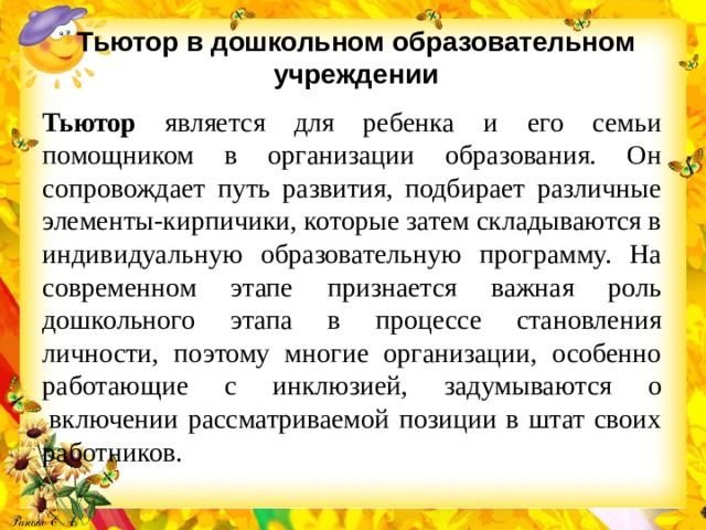 Тьютор в дошкольном образовательном учреждении   Тьютор является для ребенка и его семьи помощником в организации образования. Он сопровождает путь развития, подбирает различные элементы-кирпичики, которые затем складываются в индивидуальную образовательную программу. На современном этапе признается важная роль дошкольного этапа в процессе становления личности, поэтому многие организации, особенно работающие с инклюзией, задумываются о  включении рассматриваемой позиции в штат своих работников.