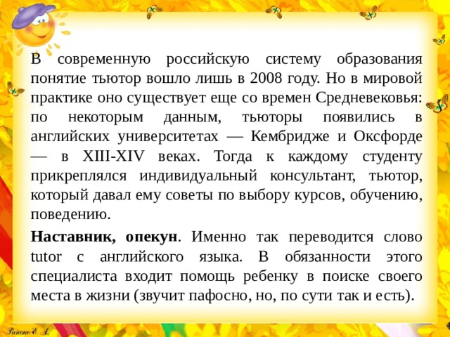 В современную российскую систему образования понятие тьютор вошло лишь в 2008 году. Но в мировой практике оно существует еще со времен Средневековья: по некоторым данным, тьюторы появились в английских университетах — Кембридже и Оксфорде — в ХIII-XIV веках. Тогда к каждому студенту прикреплялся индивидуальный консультант, тьютор, который давал ему советы по выбору курсов, обучению, поведению. Наставник, опекун . Именно так переводится слово tutor с английского языка. В обязанности этого специалиста входит помощь ребенку в поиске своего места в жизни (звучит пафосно, но, по сути так и есть).