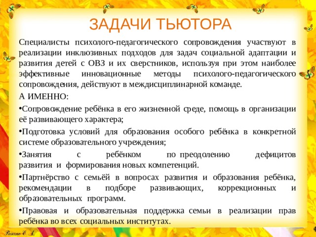 ЗАДАЧИ ТЬЮТОРА Специалисты психолого-педагогического сопровождения участвуют в реализации инклюзивных подходов для задач социальной адаптации и развития детей с ОВЗ и их сверстников, используя при этом наиболее эффективные инновационные методы психолого-педагогического сопровождения, действуют в междисциплинарной команде. А ИМЕННО: