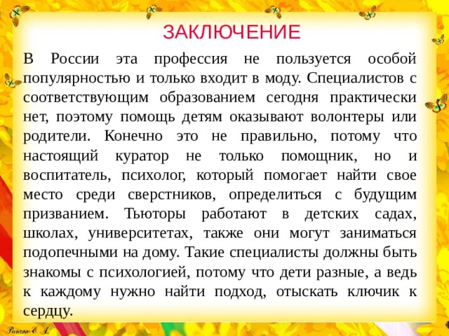 ЗАКЛЮЧЕНИЕ В России эта профессия не пользуется особой популярностью и только входит в моду. Специалистов с соответствующим образованием сегодня практически нет, поэтому помощь детям оказывают волонтеры или родители. Конечно это не правильно, потому что настоящий куратор не только помощник, но и воспитатель, психолог, который помогает найти свое место среди сверстников, определиться с будущим призванием. Тьюторы работают в детских садах, школах, университетах, также они могут заниматься подопечными на дому. Такие специалисты должны быть знакомы с психологией, потому что дети разные, а ведь к каждому нужно найти подход, отыскать ключик к сердцу.