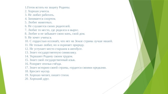 1.Готов встать на защиту Родины. 2. Хорошо учится. 3. Не любит работать. 4. Занимается спортом. 5. Любит животных. 6. Не слушается своих родителей. 7. Любит то место, где родился и вырос. 8. Любит и не забывает свою мать, свой дом. 9. Не хочет учиться. 10. С гордостью осознаёт, что нет на Земле страны лучше нашей. 11. Не только любит, но и охраняет природу. 12. Не уступает место старшим в автобусе. 13. Знает государственную символику. 14. Украшает Родину своим трудом. 15. Знает свой государственный язык. 16. Разоряет птичьи гнёзда. 17. Знает историю своей страны, гордится своими предками. 18. Бросает мусор. 19. Хорошо читает, пишет стихи. 20. Хороший друг.