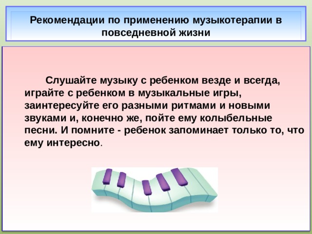 Рекомендации по применению музыкотерапии в повседневной жизни    Слушайте музыку с ребенком везде и всегда, играйте с ребенком в музыкальные игры, заинтересуйте его разными ритмами и новыми звуками и, конечно же, пойте ему колыбельные песни. И помните - ребенок запоминает только то, что ему интересно .