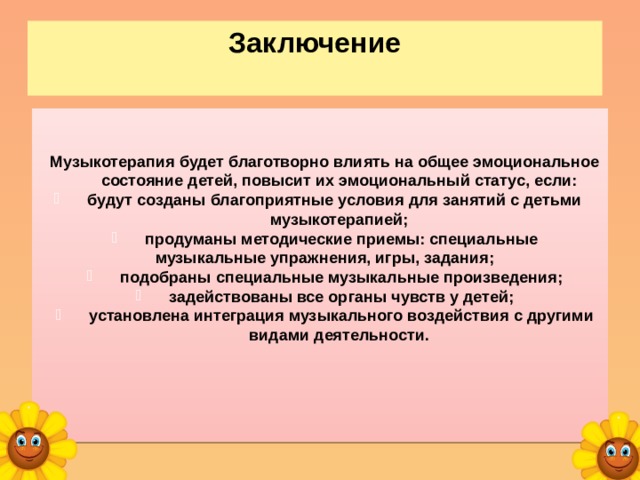 Заключение    Музыкотерапия будет благотворно влиять на общее эмоциональное состояние детей, повысит их эмоциональный статус, если:  будут созданы благоприятные условия для занятий с детьми музыкотерапией;  продуманы методические приемы: специальные музыкальные упражнения, игры, задания;  подобраны специальные музыкальные произведения;  задействованы все органы чувств у детей;  установлена интеграция музыкального воздействия с другими видами деятельности.