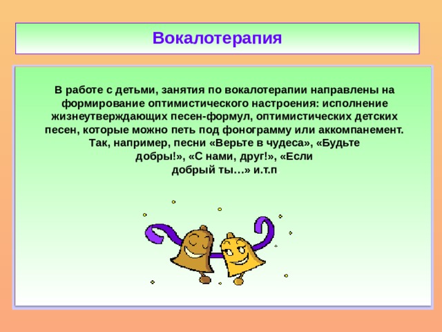 Вокалотерапия  В работе с детьми, занятия по вокалотерапии направлены на формирование оптимистического настроения: исполнение жизнеутверждающих песен-формул, оптимистических детских песен, которые можно петь под фонограмму или аккомпанемент. Так, например, песни «Верьте в чудеса», «Будьте добры!», «С нами, друг!», «Если добрый ты…» и.т.п .    