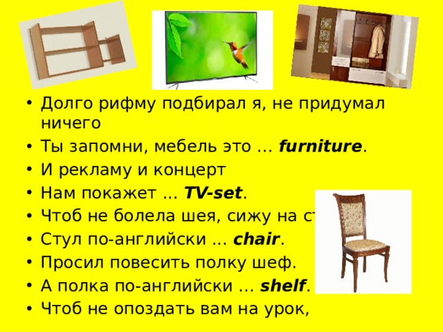 Долго рифму подбирал я, не придумал ничего Ты запомни, мебель это ...  furniture . И рекламу и концерт Нам покажет ...  TV-set . Чтоб не болела шея, сижу на стуле прямо Стул по-английски ...  chair . Просил повесить полку шеф. А полка по-английски ...  shelf . Чтоб не опоздать вам на урок,