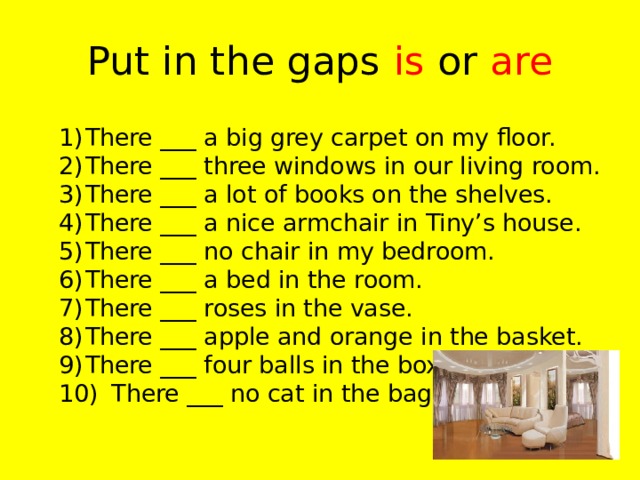 Put in the gaps is or are  1)  There ___ a big grey carpet on my floor.  2)  There ___ three windows in our living room.  3)  There ___ a lot of books on the shelves.  4)  There ___ a nice armchair in Tiny’s house.  5)  There ___ no chair in my bedroom.  6)  There ___ a bed in the room.  7)  There ___ roses in the vase.  8)  There ___ apple and orange in the basket.  9)  There ___ four balls in the box.  10)  There ___ no cat in the bag.