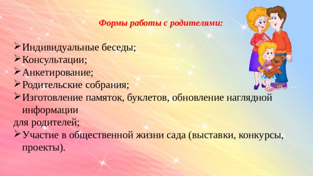 Формы работы с родителями:  Индивидуальные беседы; Консультации; Анкетирование; Родительские собрания; Изготовление памяток, буклетов, обновление наглядной информации для родителей; Участие в общественной жизни сада (выставки, конкурсы, проекты).