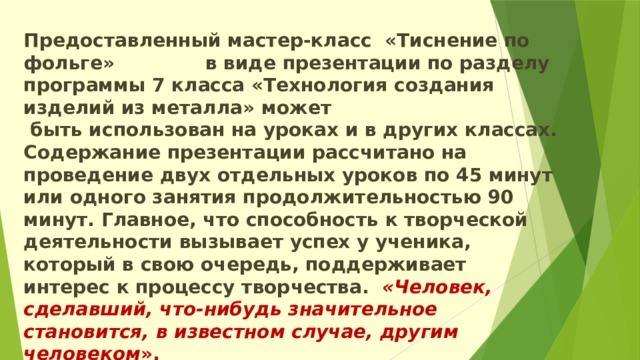 Предоставленный мастер-класс «Тиснение по фольге» в виде презентации по разделу программы 7 класса «Технология создания изделий из металла» может быть использован на уроках и в других классах. Содержание презентации рассчитано на проведение двух отдельных уроков по 45 минут или одного занятия продолжительностью 90 минут. Главное, что способность к творческой деятельности вызывает успех у ученика, который в свою очередь, поддерживает интерес к процессу творчества.   «Человек, сделавший, что-нибудь   значительное становится, в известном случае, другим человеком ».